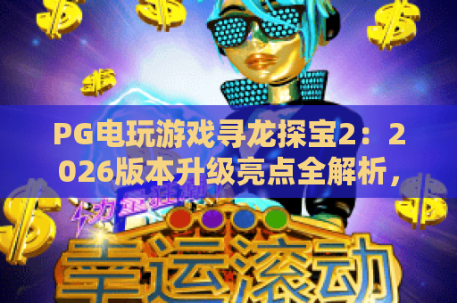 PG电玩游戏寻龙探宝2：2026版本升级亮点全解析，如何高效解锁龙族珍稀宝藏？｜PG电玩游戏寻龙探宝2