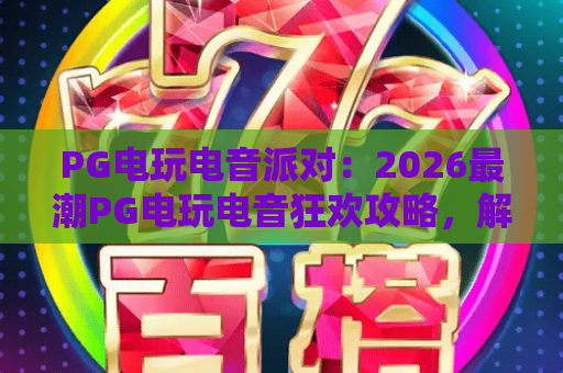 PG电玩电音派对：2026最潮PG电玩电音狂欢攻略，解锁PG电玩电音派对新体验